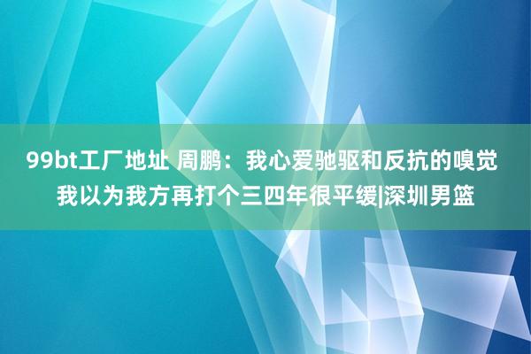 99bt工厂地址 周鹏：我心爱驰驱和反抗的嗅觉 我以为我方再打个三四年很平缓|深圳男篮