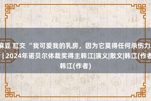 麻豆 肛交 “我可爱我的乳房，因为它莫得任何杀伤力。” | 2024年诺贝尔体裁奖得主韩江|演义|散文|韩江(作者)