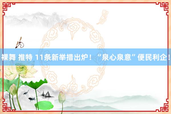 裸舞 推特 11条新举措出炉！“泉心泉意”便民利企！