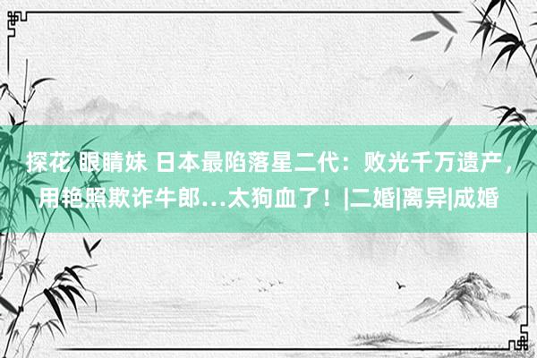 探花 眼睛妹 日本最陷落星二代：败光千万遗产，用艳照欺诈牛郎…太狗血了！|二婚|离异|成婚