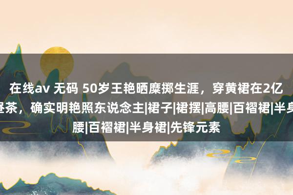 在线av 无码 50岁王艳晒糜掷生涯，穿黄裙在2亿豪宅里喝下昼茶，确实明艳照东说念主|裙子|裙摆|高腰|百褶裙|半身裙|先锋元素