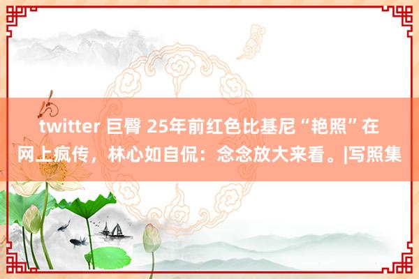 twitter 巨臀 25年前红色比基尼“艳照”在网上疯传，林心如自侃：念念放大来看。|写照集