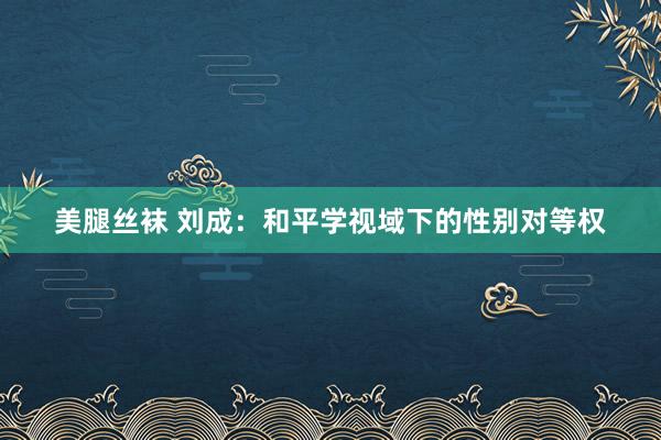 美腿丝袜 刘成：和平学视域下的性别对等权