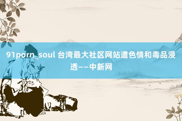 91porn_soul 台湾最大社区网站遭色情和毒品浸透——中新网