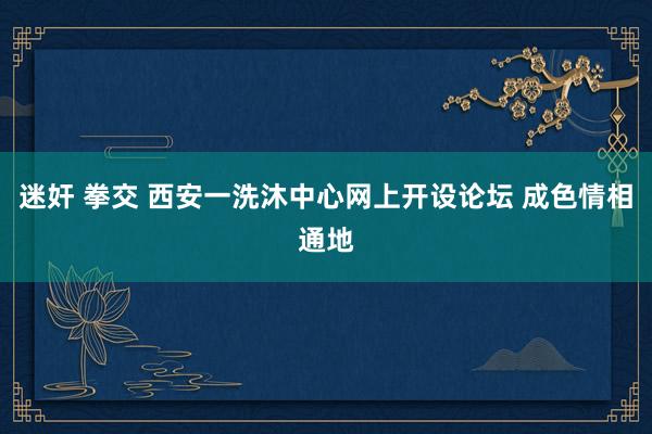 迷奸 拳交 西安一洗沐中心网上开设论坛 成色情相通地