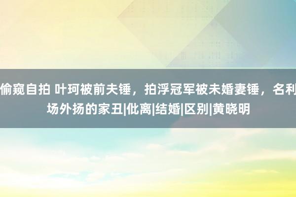 偷窥自拍 叶珂被前夫锤，拍浮冠军被未婚妻锤，名利场外扬的家丑|仳离|结婚|区别|黄晓明