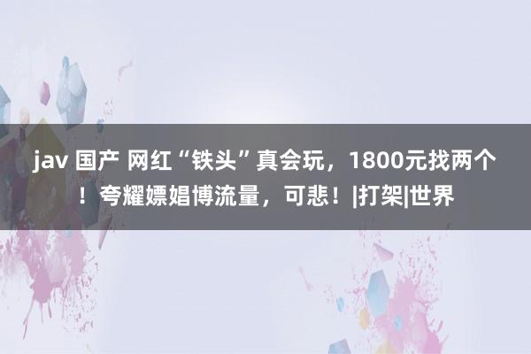 jav 国产 网红“铁头”真会玩，1800元找两个！夸耀嫖娼博流量，可悲！|打架|世界