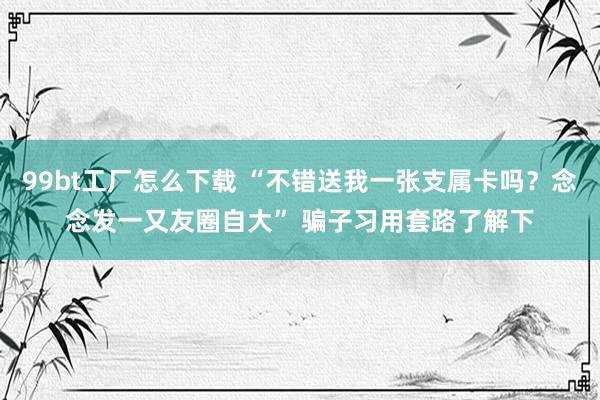 99bt工厂怎么下载 “不错送我一张支属卡吗？念念发一又友圈自大” 骗子习用套路了解下