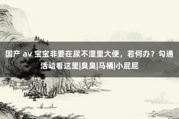 国产 av 宝宝非要在尿不湿里大便，若何办？勾通活动看这里|臭臭|马桶|小屁屁