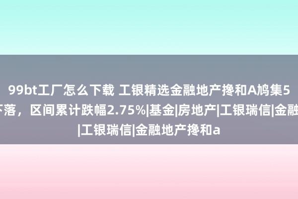 99bt工厂怎么下载 工银精选金融地产搀和A鸠集5个来回日下落，区间累计跌幅2.75%|基金|房地产|工银瑞信|金融地产搀和a