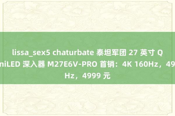 lissa_sex5 chaturbate 泰坦军团 27 英寸 QD-MiniLED 深入器 M27E6V-PRO 首销：4K 160Hz，4999 元