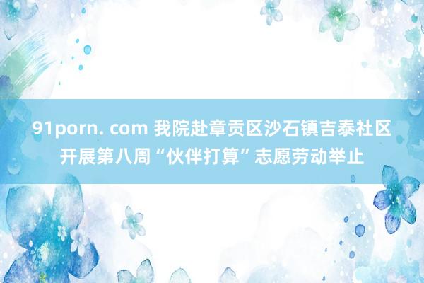 91porn. com 我院赴章贡区沙石镇吉泰社区开展第八周“伙伴打算”志愿劳动举止