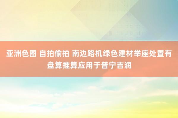 亚洲色图 自拍偷拍 南边路机绿色建材举座处置有盘算推算应用于普宁吉润