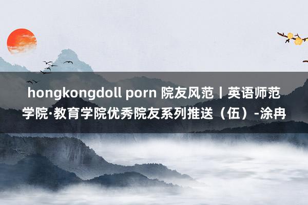 hongkongdoll porn 院友风范丨英语师范学院·教育学院优秀院友系列推送（伍）-涂冉