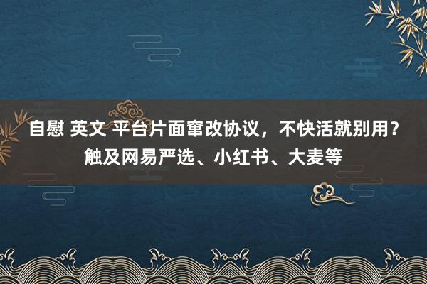 自慰 英文 平台片面窜改协议，不快活就别用？触及网易严选、小红书、大麦等