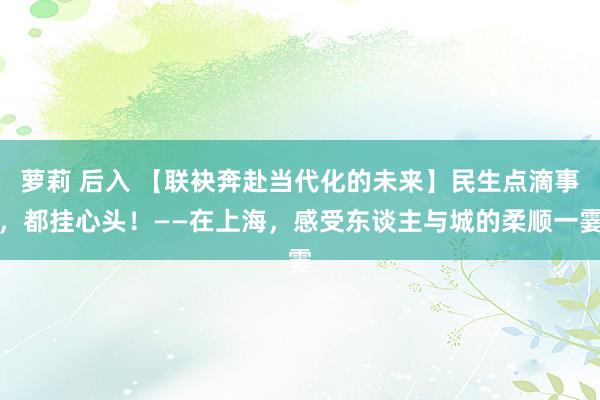 萝莉 后入 【联袂奔赴当代化的未来】民生点滴事，都挂心头！——在上海，感受东谈主与城的柔顺一霎