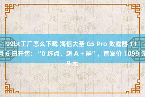 99bt工厂怎么下载 海信大圣 G5 Pro 败露器 11 月 6 日开售：“0 坏点、超 A + 屏”，首发价 1099 元