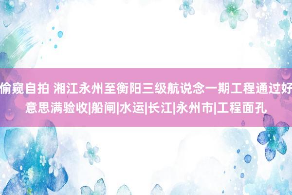 偷窥自拍 湘江永州至衡阳三级航说念一期工程通过好意思满验收|船闸|水运|长江|永州市|工程面孔