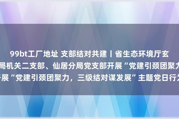 99bt工厂地址 支部结对共建丨省生态环境厅玄虚处党支部、市生态环境局机关二支部、仙居分局党支部开展“党建引颈团聚力，三级结对谋发展”主题党日行为|党员