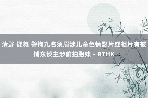 清野 裸舞 警拘九名须眉涉儿童色情影片或相片　有被捕东谈主涉偷拍胞妹 - RTHK