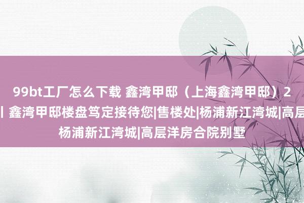 99bt工厂怎么下载 鑫湾甲邸（上海鑫湾甲邸）2024官方网站丨鑫湾甲邸楼盘笃定接待您|售楼处|杨浦新江湾城|高层洋房合院别墅