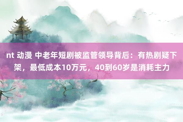 nt 动漫 中老年短剧被监管领导背后：有热剧疑下架，最低成本10万元，40到60岁是消耗主力