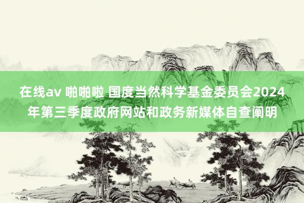 在线av 啪啪啦 国度当然科学基金委员会2024年第三季度政府网站和政务新媒体自查阐明