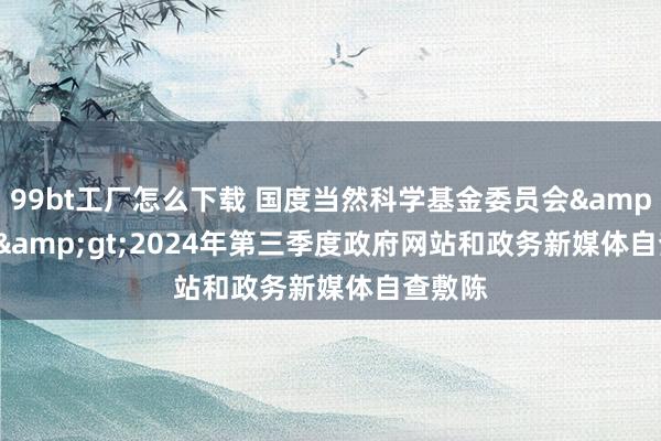 99bt工厂怎么下载 国度当然科学基金委员会&lt;br&gt;2024年第三季度政府网站和政务新媒体自查敷陈