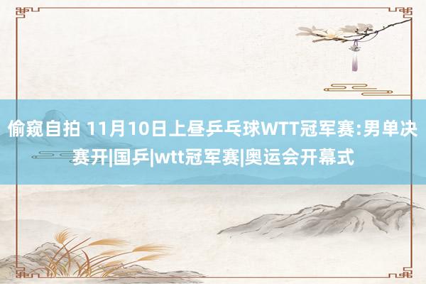 偷窥自拍 11月10日上昼乒乓球WTT冠军赛:男单决赛开|国乒|wtt冠军赛|奥运会开幕式