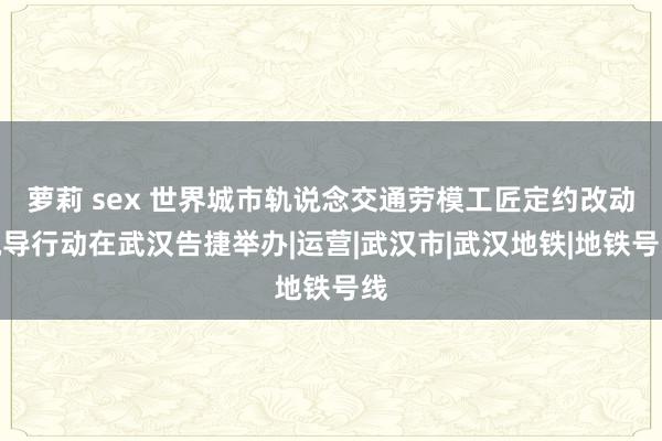 萝莉 sex 世界城市轨说念交通劳模工匠定约改动疏导行动在武汉告捷举办|运营|武汉市|武汉地铁|地铁号线