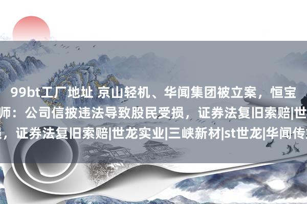 99bt工厂地址 京山轻机、华闻集团被立案，恒宝股份、ST世龙受处罚讼师：公司信披违法导致股民受损，证券法复旧索赔|世龙实业|三峡新材|st世龙|华闻传媒