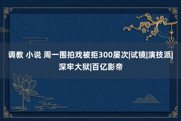 调教 小说 周一围拍戏被拒300屡次|试镜|演技派|深牢大狱|百亿影帝