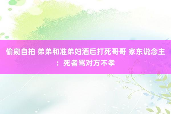 偷窥自拍 弟弟和准弟妇酒后打死哥哥 家东说念主：死者骂对方不孝