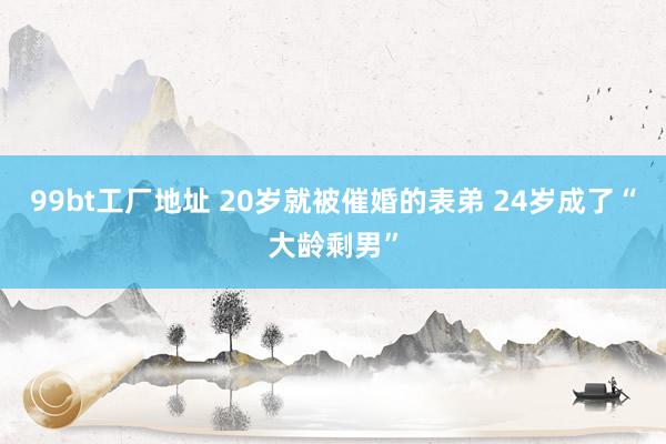 99bt工厂地址 20岁就被催婚的表弟 24岁成了“大龄剩男”