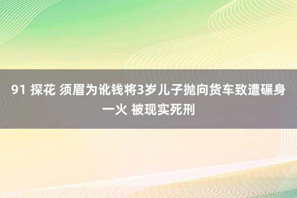 91 探花 须眉为讹钱将3岁儿子抛向货车致遭碾身一火 被现实死刑