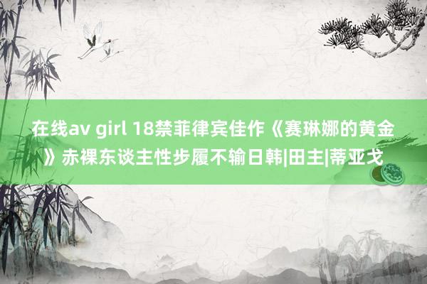 在线av girl 18禁菲律宾佳作《赛琳娜的黄金》赤裸东谈主性步履不输日韩|田主|蒂亚戈