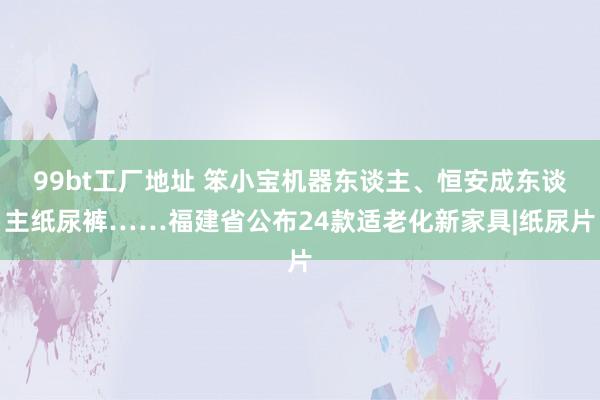 99bt工厂地址 笨小宝机器东谈主、恒安成东谈主纸尿裤……福建省公布24款适老化新家具|纸尿片