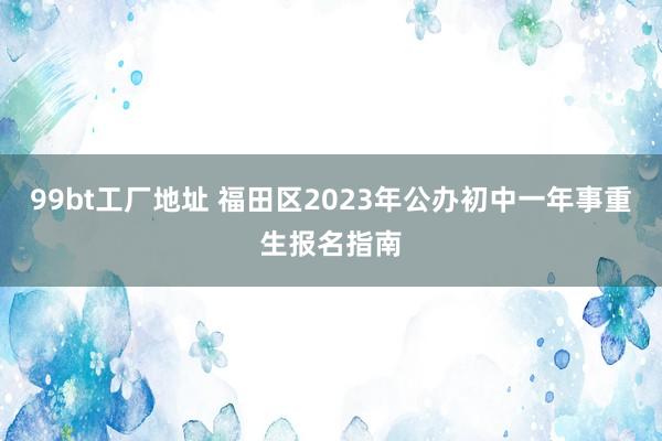 99bt工厂地址 福田区2023年公办初中一年事重生报名指南