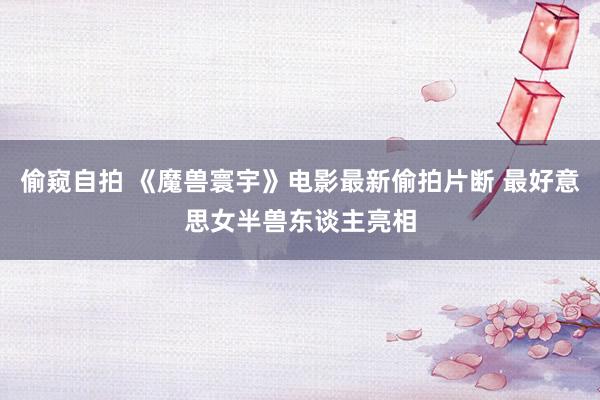 偷窥自拍 《魔兽寰宇》电影最新偷拍片断 最好意思女半兽东谈主亮相