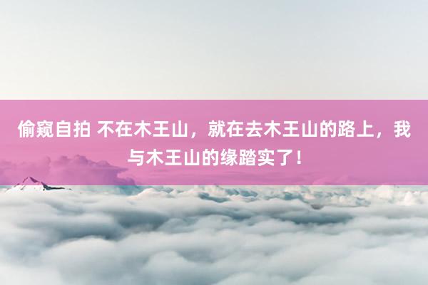 偷窥自拍 不在木王山，就在去木王山的路上，我与木王山的缘踏实了！