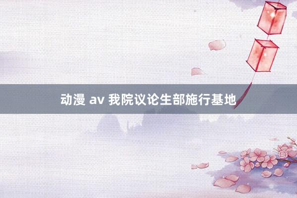 动漫 av 我院议论生部施行基地