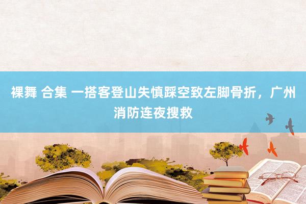 裸舞 合集 一搭客登山失慎踩空致左脚骨折，广州消防连夜搜救