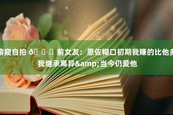 偷窥自拍 💔前女友：恩佐糊口初期我赚的比他多 我继承离异&当今仍爱他