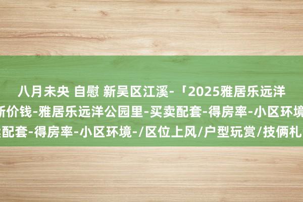 八月未央 自慰 新吴区江溪-「2025雅居乐远洋公园里」首页网站+最新价钱-雅居乐远洋公园里-买卖配套-得房率-小区环境-/区位上风/户型玩赏/技俩札记