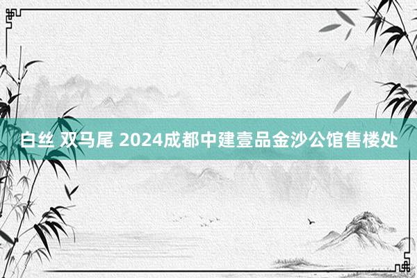 白丝 双马尾 2024成都中建壹品金沙公馆售楼处