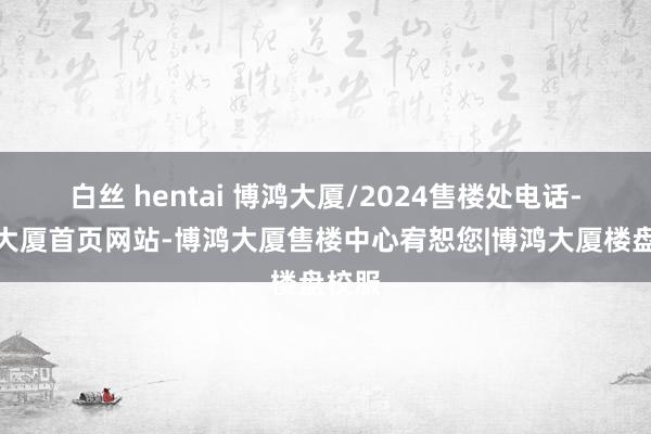 白丝 hentai 博鸿大厦/2024售楼处电话-博鸿大厦首页网站-博鸿大厦售楼中心宥恕您|博鸿大厦楼盘校服