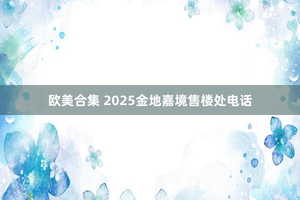 欧美合集 2025金地嘉境售楼处电话