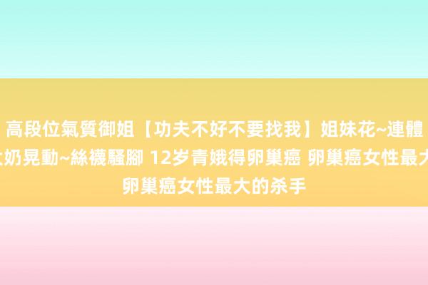 高段位氣質御姐【功夫不好不要找我】姐妹花~連體絲襪~大奶晃動~絲襪騷腳 12岁青娥得卵巢癌 卵巢癌女性最大的杀手