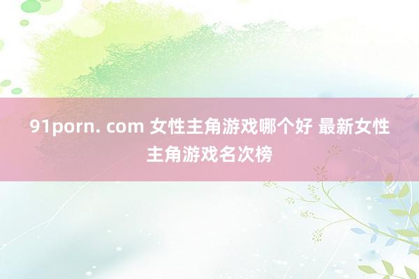 91porn. com 女性主角游戏哪个好 最新女性主角游戏名次榜