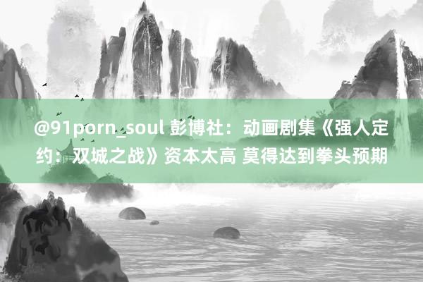 @91porn_soul 彭博社：动画剧集《强人定约：双城之战》资本太高 莫得达到拳头预期